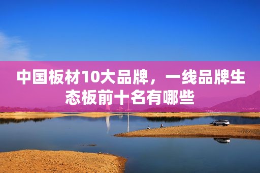 中国板材10大品牌，一线品牌生态板前十名有哪些