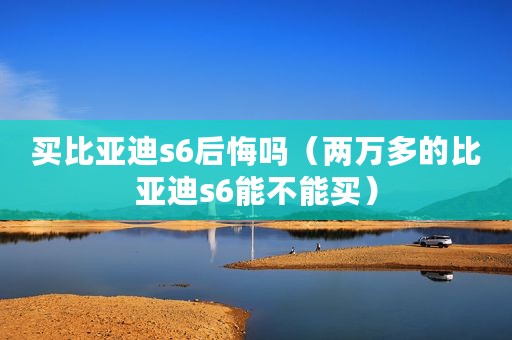 买比亚迪s6后悔吗（两万多的比亚迪s6能不能买）