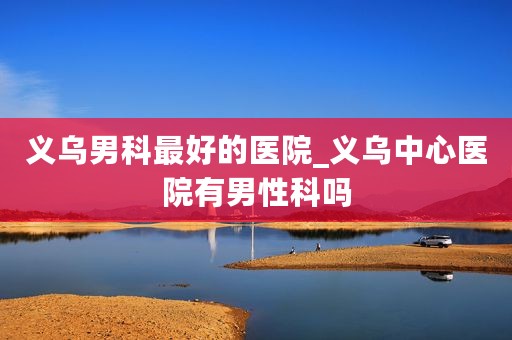 义乌男科最好的医院_义乌中心医院有男性科吗
