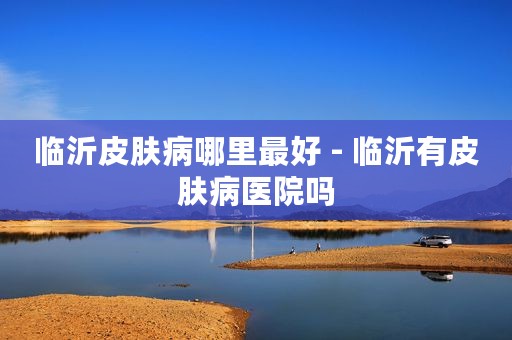 临沂皮肤病哪里最好 - 临沂有皮肤病医院吗