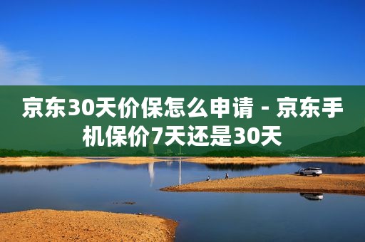 京东30天价保怎么申请 - 京东手机保价7天还是30天