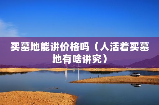 买墓地能讲价格吗（人活着买墓地有啥讲究）