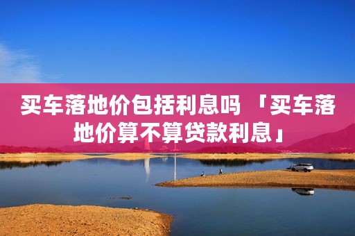 买车落地价包括利息吗 「买车落地价算不算贷款利息」