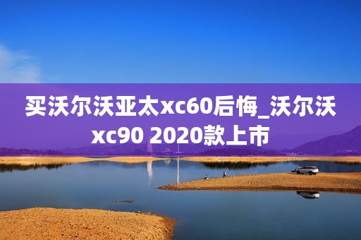 买沃尔沃亚太xc60后悔_沃尔沃xc90 2020款上市