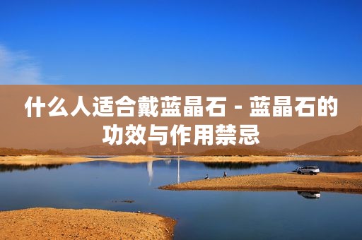 什么人适合戴蓝晶石 - 蓝晶石的功效与作用禁忌