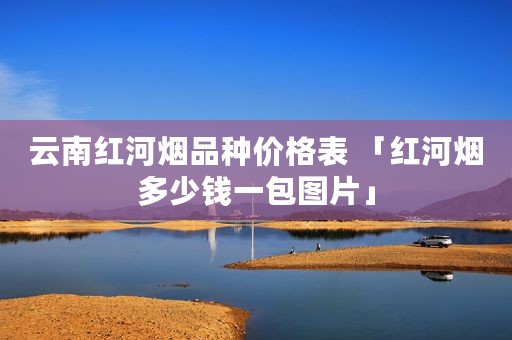 云南红河烟品种价格表 「红河烟多少钱一包图片」