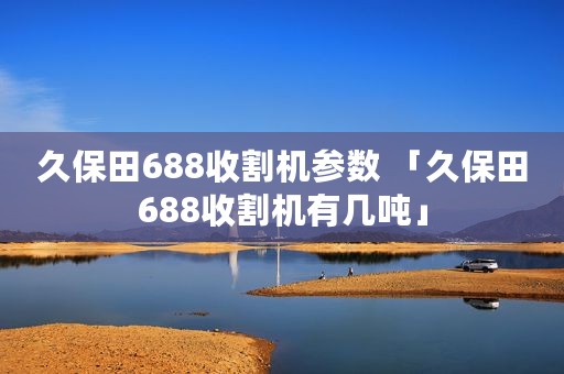 久保田688收割机参数 「久保田688收割机有几吨」
