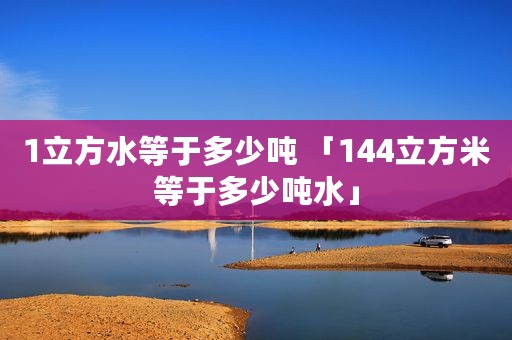 1立方水等于多少吨 「144立方米等于多少吨水」