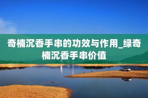奇楠沉香手串的功效与作用_绿奇楠沉香手串价值