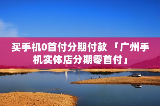 买手机0首付分期付款 「广州手机实体店分期零首付」