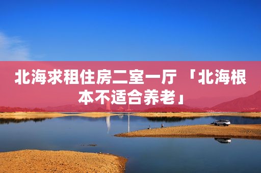 北海求租住房二室一厅 「北海根本不适合养老」