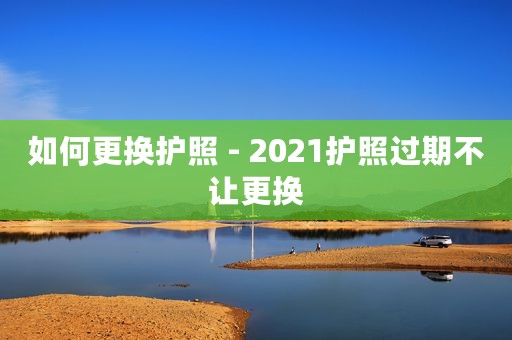 如何更换护照 - 2021护照过期不让更换