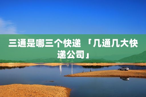 三通是哪三个快递 「几通几大快递公司」