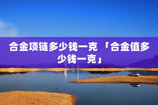 合金项链多少钱一克 「合金值多少钱一克」