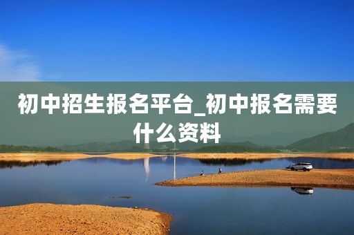 初中招生报名平台_初中报名需要什么资料