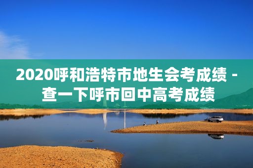 2020呼和浩特市地生会考成绩 - 查一下呼市回中高考成绩
