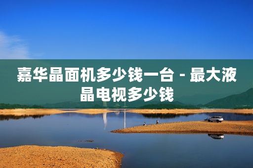 嘉华晶面机多少钱一台 - 最大液晶电视多少钱
