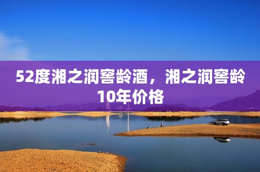 52度湘之润窖龄酒，湘之润窖龄10年价格
