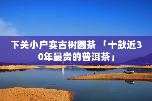 下关小户赛古树圆茶 「十款近30年最贵的普洱茶」