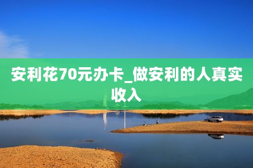 安利花70元办卡_做安利的人真实收入