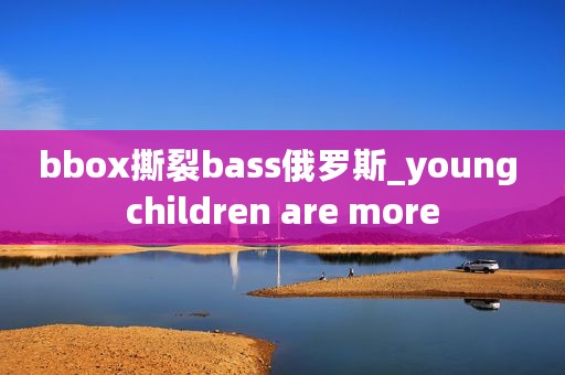 bbox撕裂bass俄罗斯_young children are more