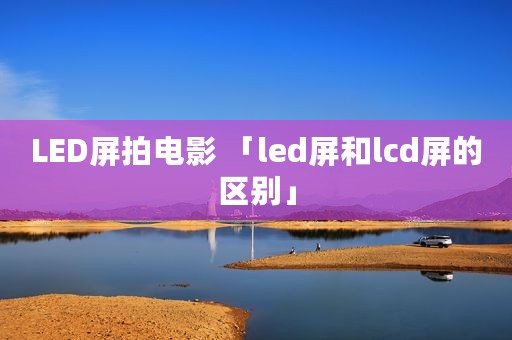 LED屏拍电影 「led屏和lcd屏的区别」