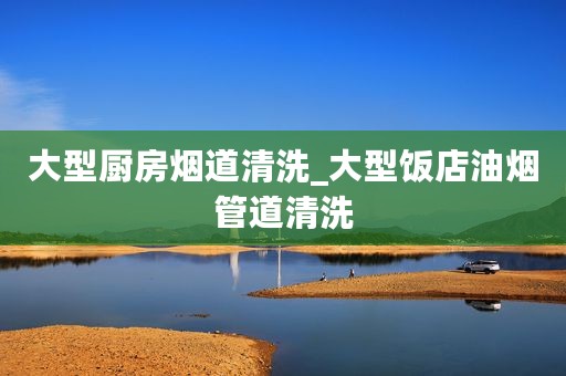 大型厨房烟道清洗_大型饭店油烟管道清洗