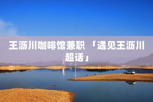 王沥川咖啡馆兼职 「遇见王沥川超话」