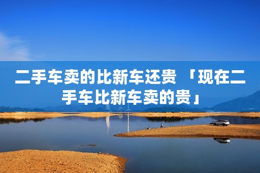 二手车卖的比新车还贵 「现在二手车比新车卖的贵」
