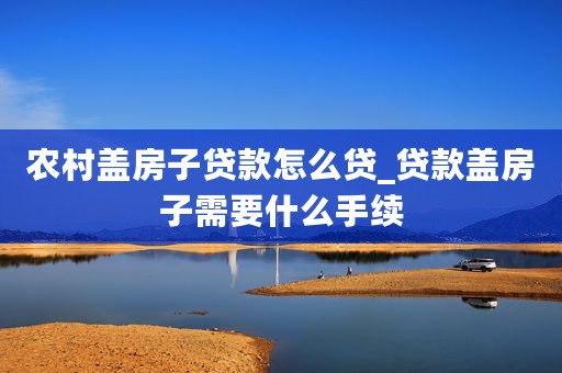 农村盖房子贷款怎么贷_贷款盖房子需要什么手续