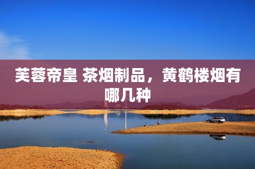 芙蓉帝皇 茶烟制品，黄鹤楼烟有哪几种