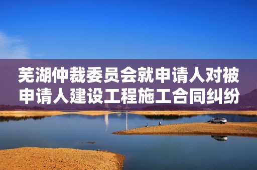 芜湖仲裁委员会就申请人对被申请人建设工程施工合同纠纷进行仲裁案
