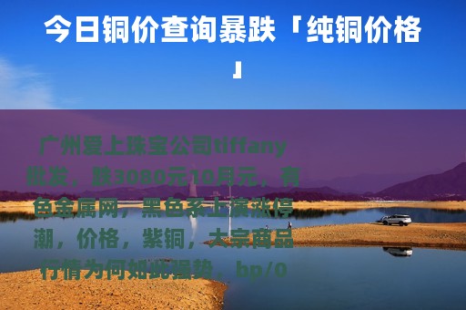 今日铜价查询暴跌「纯铜价格」