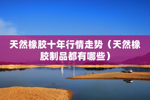 天然橡胶十年行情走势（天然橡胶制品都有哪些）