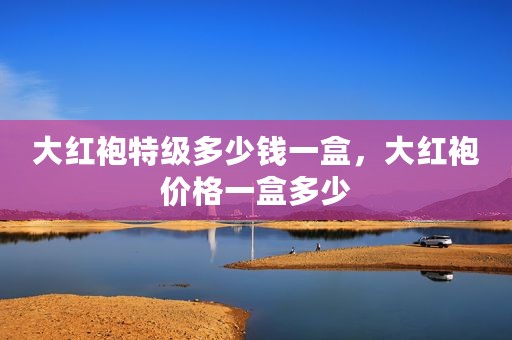 大红袍特级多少钱一盒，大红袍价格一盒多少