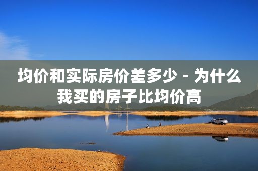 均价和实际房价差多少 - 为什么我买的房子比均价高