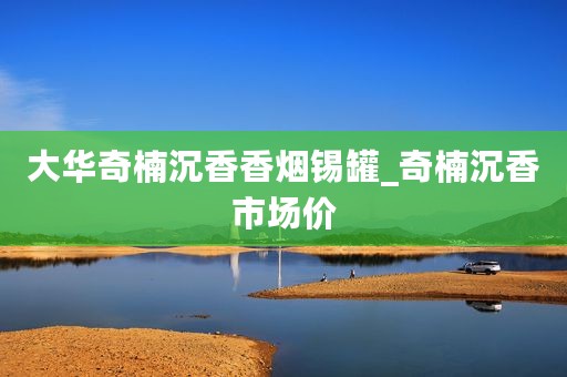 大华奇楠沉香香烟锡罐_奇楠沉香市场价