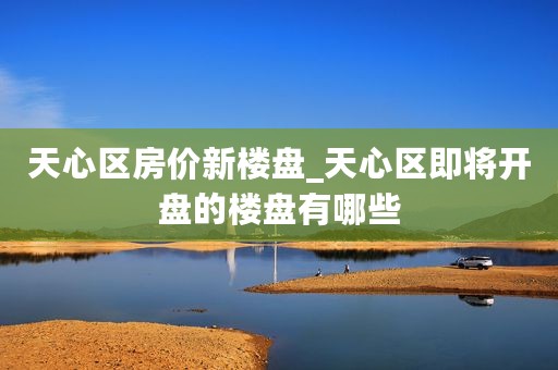 天心区房价新楼盘_天心区即将开盘的楼盘有哪些
