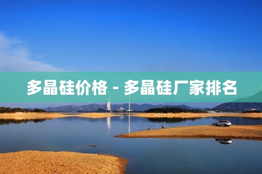 多晶硅价格 - 多晶硅厂家排名