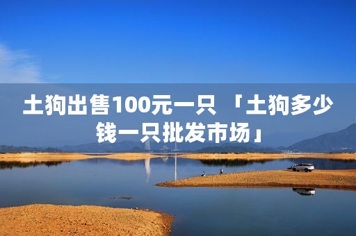 土狗出售100元一只 「土狗多少钱一只批发市场」