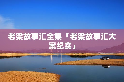 老梁故事汇全集「老梁故事汇大案纪实」