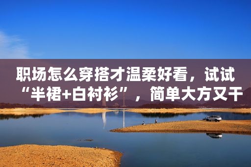 职场怎么穿搭才温柔好看，试试“半裙+白衬衫”，简单大方又干练