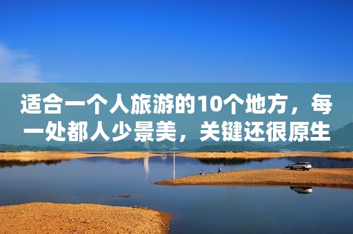 适合一个人旅游的10个地方，每一处都人少景美，关键还很原生态