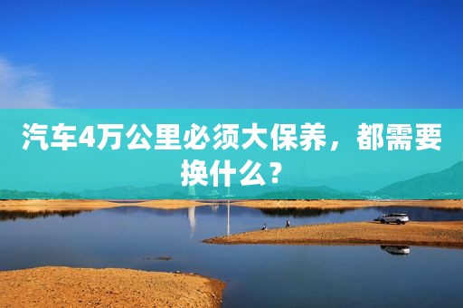 汽车4万公里必须大保养，都需要换什么？