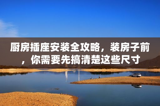 厨房插座安装全攻略，装房子前，你需要先搞清楚这些尺寸