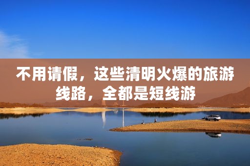 不用请假，这些清明火爆的旅游线路，全都是短线游