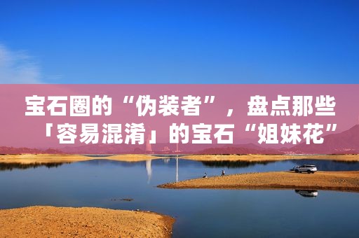 宝石圈的“伪装者”，盘点那些「容易混淆」的宝石“姐妹花”