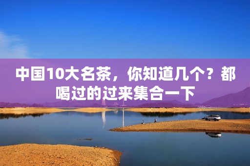 中国10大名茶，你知道几个？都喝过的过来集合一下