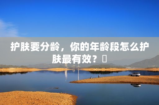 护肤要分龄，你的年龄段怎么护肤最有效？​