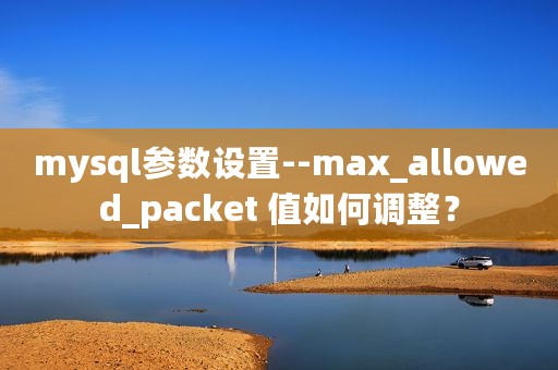 mysql参数设置--max_allowed_packet 值如何调整？